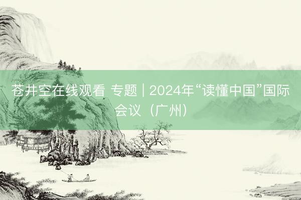 苍井空在线观看 专题 | 2024年“读懂中国”国际会议（广州）