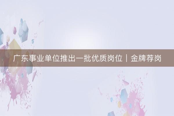 广东事业单位推出一批优质岗位｜金牌荐岗