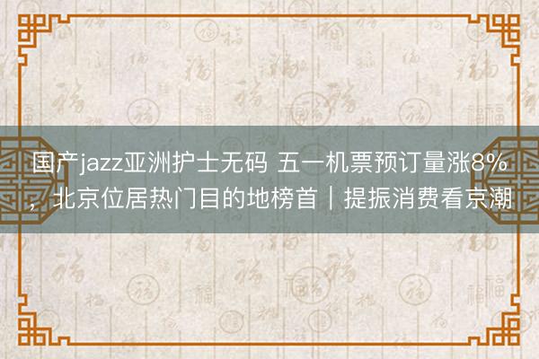 国产jazz亚洲护士无码 五一机票预订量涨8%，北京位居热门目的地榜首｜提振消费看京潮