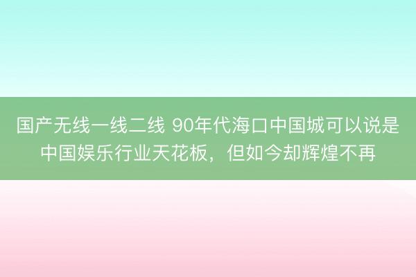 国产无线一线二线 90年代海口中国城可以说是中国娱乐行业天花板，但如今却辉煌不再