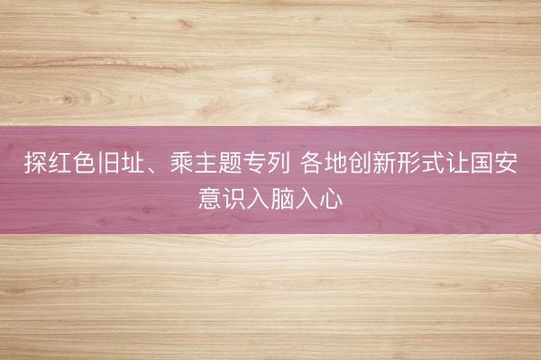 探红色旧址、乘主题专列 各地创新形式让国安意识入脑入心