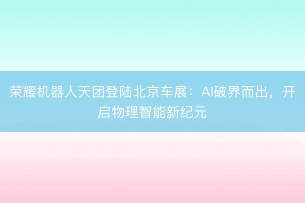 荣耀机器人天团登陆北京车展：AI破界而出，开启物理智能新纪元