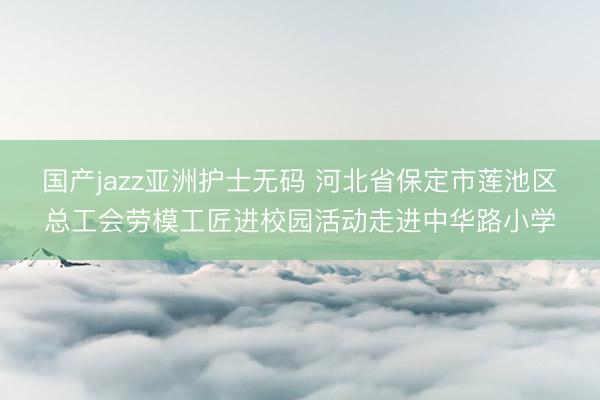 国产jazz亚洲护士无码 河北省保定市莲池区总工会劳模工匠进校园活动走进中华路小学