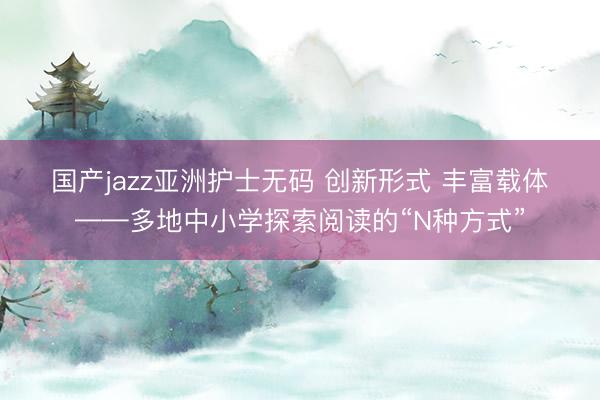 国产jazz亚洲护士无码 创新形式 丰富载体——多地中小学探索阅读的“N种方式”