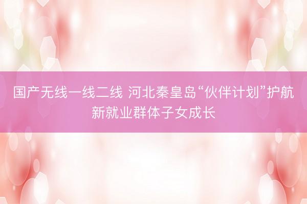 国产无线一线二线 河北秦皇岛“伙伴计划”护航新就业群体子女成长