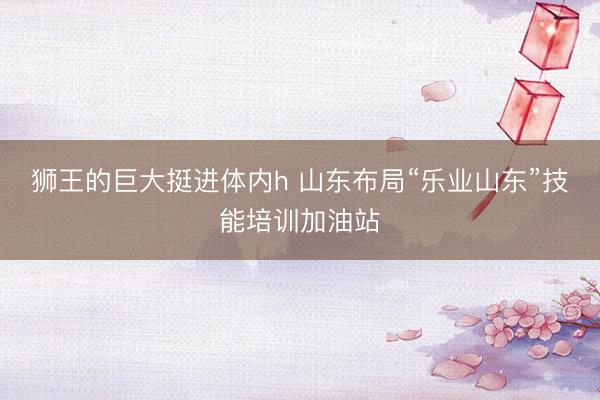 狮王的巨大挺进体内h 山东布局“乐业山东”技能培训加油站