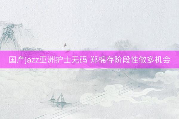 国产jazz亚洲护士无码 郑棉存阶段性做多机会