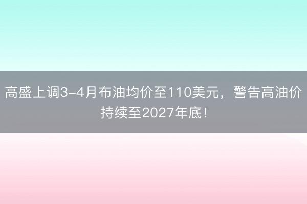 高盛上调3-4月布油均价至110美元，警告高油价持续至2027年底！