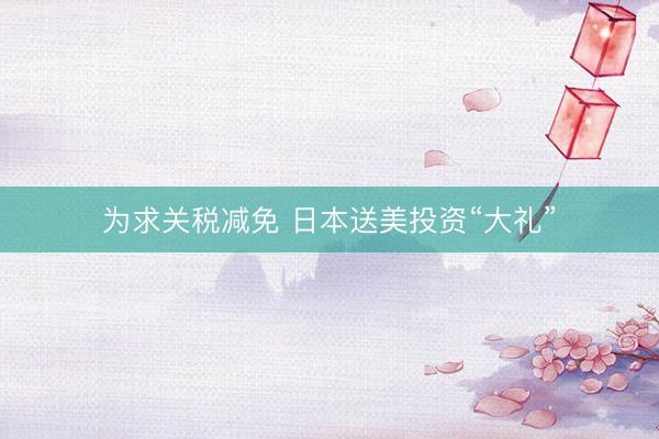 为求关税减免 日本送美投资“大礼”