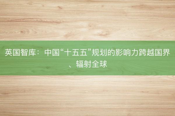 英国智库：中国“十五五”规划的影响力跨越国界、辐射全球