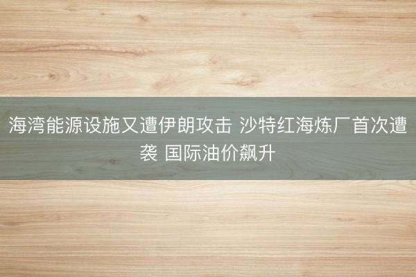 海湾能源设施又遭伊朗攻击 沙特红海炼厂首次遭袭 国际油价飙升