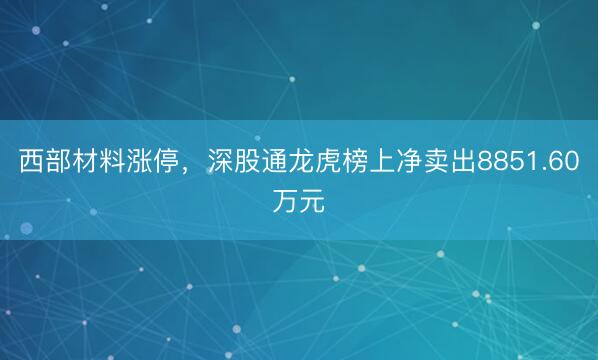西部材料涨停，深股通龙虎榜上净卖出8851.60万元