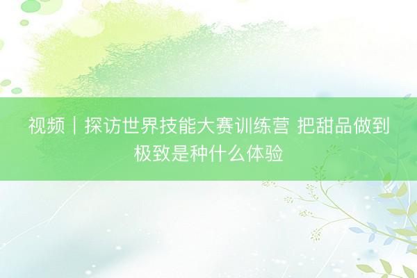 视频｜探访世界技能大赛训练营 把甜品做到极致是种什么体验