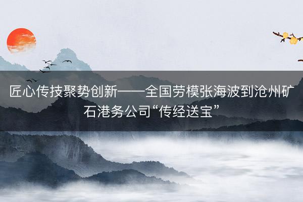 匠心传技聚势创新——全国劳模张海波到沧州矿石港务公司“传经送宝”