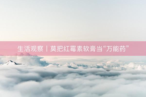 生活观察丨莫把红霉素软膏当“万能药”