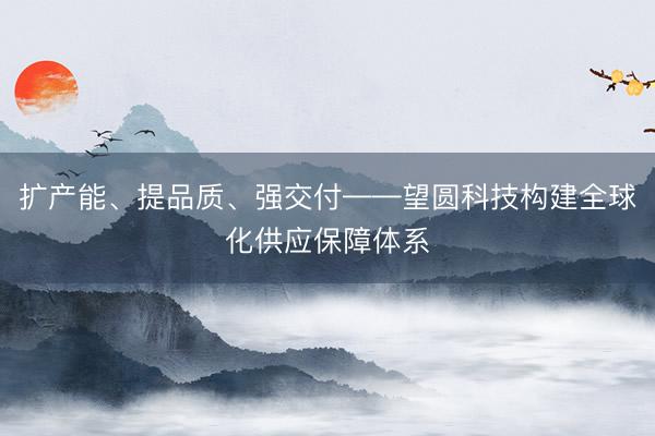 扩产能、提品质、强交付——望圆科技构建全球化供应保障体系