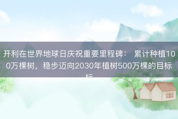 开利在世界地球日庆祝重要里程碑： 累计种植100万棵树，稳步迈向2030年植树500万棵的目标