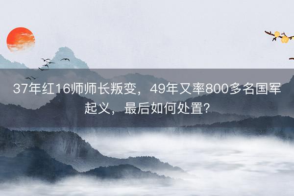 37年红16师师长叛变，49年又率800多名国军起义，最后如何处置？
