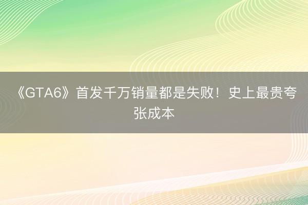 《GTA6》首发千万销量都是失败！史上最贵夸张成本