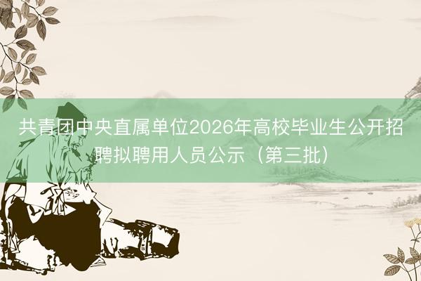 共青团中央直属单位2026年高校毕业生公开招聘拟聘用人员公示（第三批）