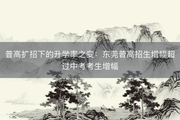 普高扩招下的升学率之变：东莞普高招生增幅超过中考考生增幅