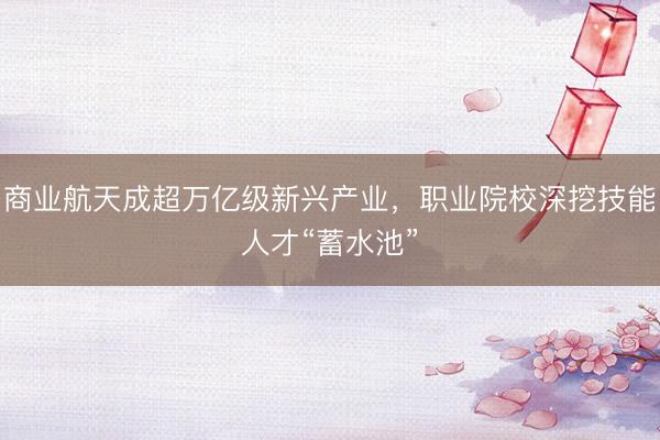 商业航天成超万亿级新兴产业，职业院校深挖技能人才“蓄水池”