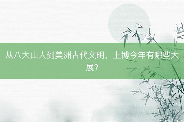 从八大山人到美洲古代文明,上博今年有哪些大展?
