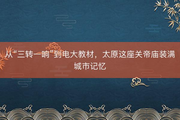 从“三转一响”到电大教材,太原这座关帝庙装满城市记忆