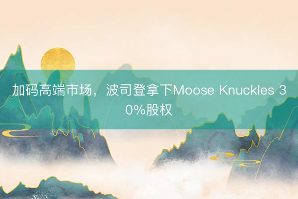 加码高端市场，波司登拿下Moose Knuckles 30%股权