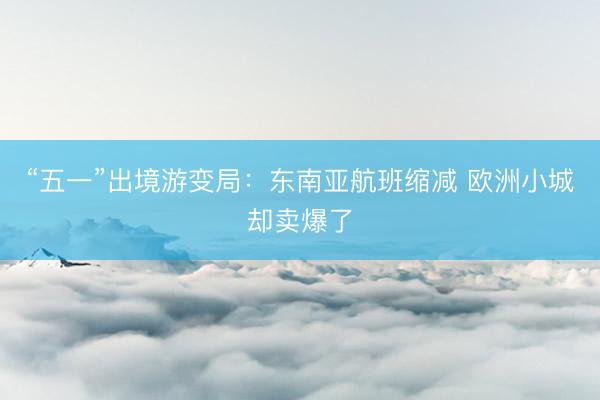 “五一”出境游变局：东南亚航班缩减 欧洲小城却卖爆了