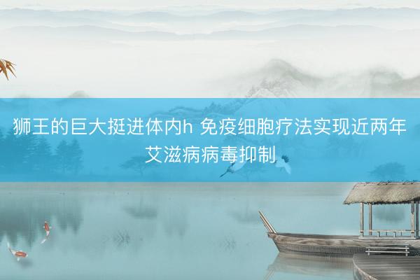 狮王的巨大挺进体内h 免疫细胞疗法实现近两年艾滋病病毒抑制
