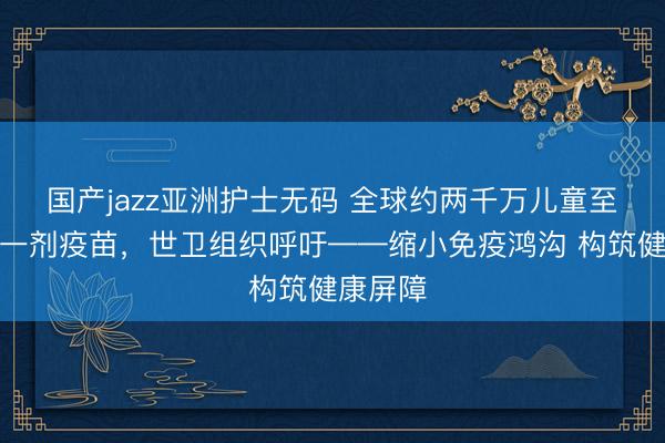 国产jazz亚洲护士无码 全球约两千万儿童至少错过一剂疫苗，世卫组织呼吁——缩小免疫鸿沟 构筑健康屏障