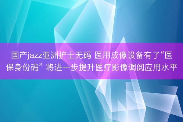 国产jazz亚洲护士无码 医用成像设备有了“医保身份码” 将进一步提升医疗影像调阅应用水平