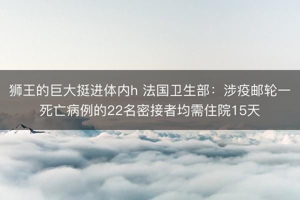 狮王的巨大挺进体内h 法国卫生部：涉疫邮轮一死亡病例的22名密接者均需住院15天