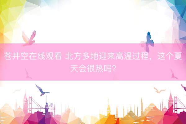 苍井空在线观看 北方多地迎来高温过程，这个夏天会很热吗？