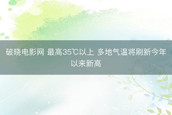 破晓电影网 最高35℃以上 多地气温将刷新今年以来新高