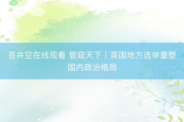 苍井空在线观看 管窥天下｜英国地方选举重塑国内政治格局