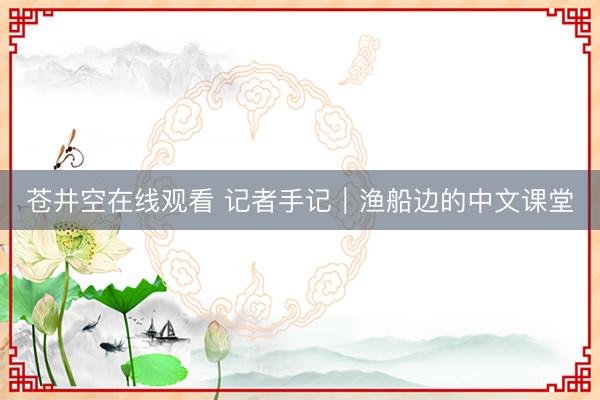苍井空在线观看 记者手记｜渔船边的中文课堂