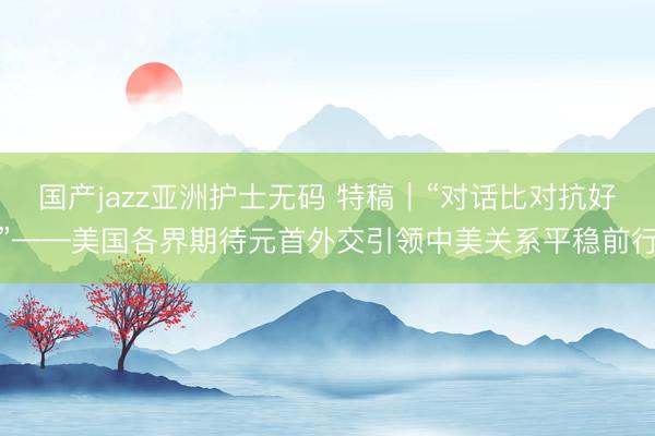 国产jazz亚洲护士无码 特稿｜“对话比对抗好”——美国各界期待元首外交引领中美关系平稳前行