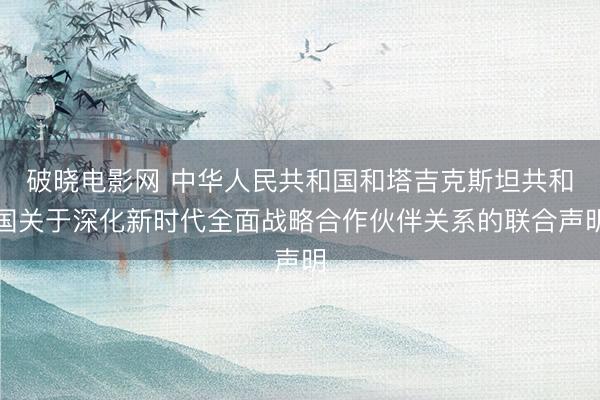 破晓电影网 中华人民共和国和塔吉克斯坦共和国关于深化新时代全面战略合作伙伴关系的联合声明