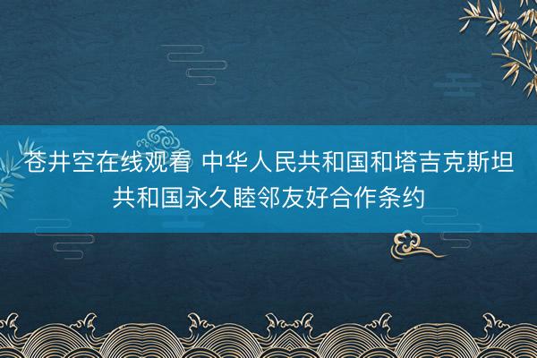 苍井空在线观看 中华人民共和国和塔吉克斯坦共和国永久睦邻友好合作条约