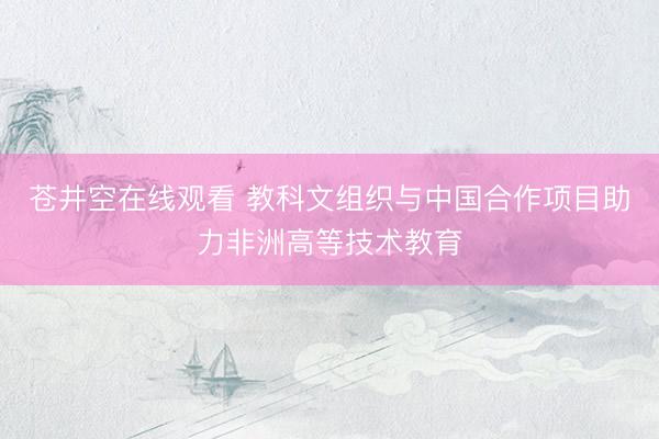 苍井空在线观看 教科文组织与中国合作项目助力非洲高等技术教育