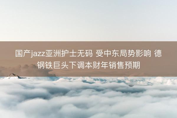 国产jazz亚洲护士无码 受中东局势影响 德钢铁巨头下调本财年销售预期