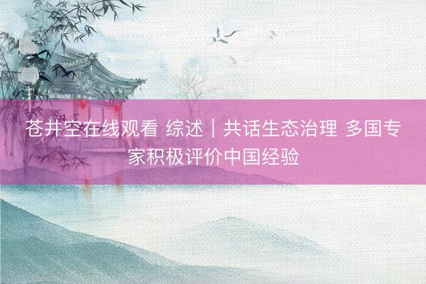 苍井空在线观看 综述｜共话生态治理 多国专家积极评价中国经验