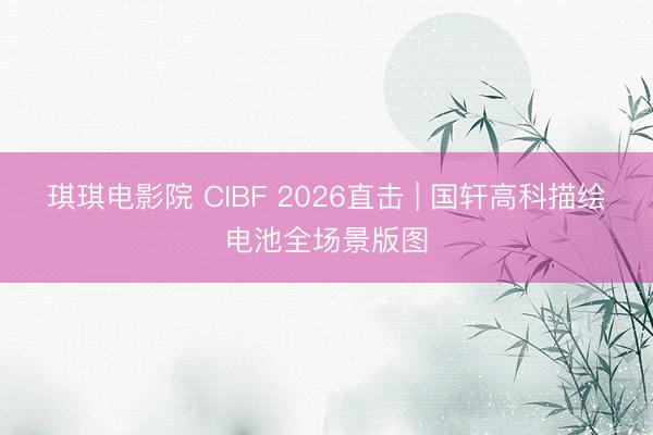 琪琪电影院 CIBF 2026直击 | 国轩高科描绘电池全场景版图