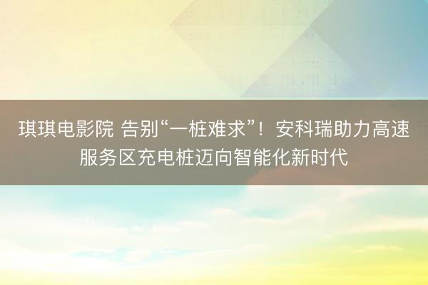 琪琪电影院 告别“一桩难求”！安科瑞助力高速服务区充电桩迈向智能化新时代