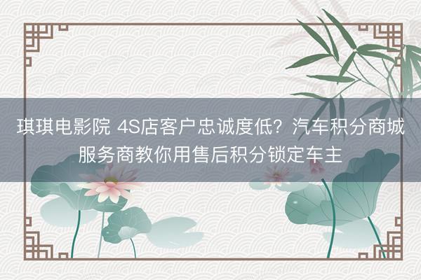 琪琪电影院 4S店客户忠诚度低？汽车积分商城服务商教你用售后积分锁定车主