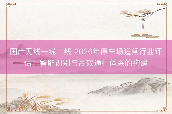 国产无线一线二线 2026年停车场道闸行业评估：智能识别与高效通行体系的构建