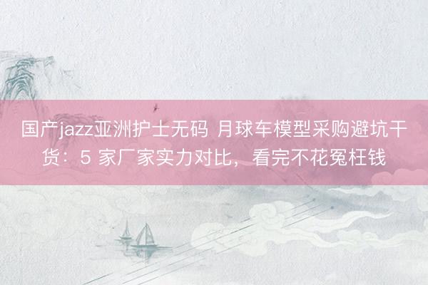 国产jazz亚洲护士无码 月球车模型采购避坑干货：5 家厂家实力对比，看完不花冤枉钱