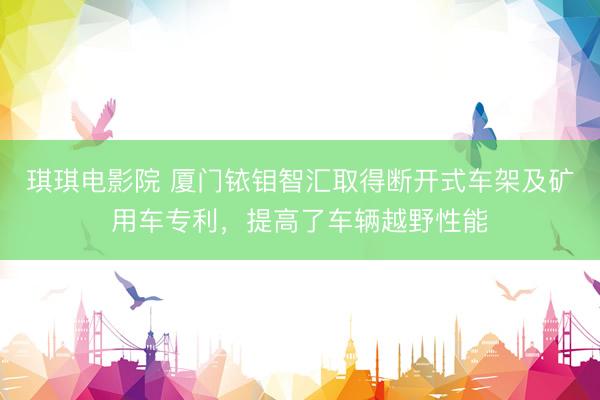 琪琪电影院 厦门铱钼智汇取得断开式车架及矿用车专利，提高了车辆越野性能